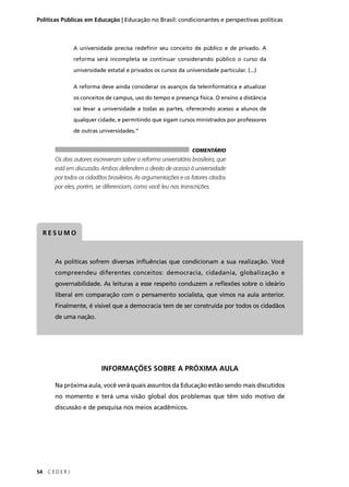 Políticas Públicas em Educação | Educação no Brasil: condicionantes e perspectivas políticas 
RESUMO 
As políticas sofrem diversas infl uências que condicionam a sua realização. Você 
compreendeu diferentes conceitos: democracia, cidadania, globalização e 
governabilidade. As leituras a esse respeito conduzem a refl exões sobre o ideário 
liberal em comparação com o pensamento socialista, que vimos na aula anterior. 
Finalmente, é visível que a democracia tem de ser construída por todos os cidadãos 
de uma nação. 
54 C E D E R J 
A universidade precisa redefi nir seu conceito de público e de privado. A 
reforma será incompleta se continuar considerando público o curso da 
universidade estatal e privados os cursos da universidade particular. (...) 
A reforma deve ainda considerar os avanços da teleinformática e atualizar 
os conceitos de campus, uso do tempo e presença física. O ensino a distância 
vai levar a universidade a todas as partes, oferecendo acesso a alunos de 
qualquer cidade, e permitindo que sigam cursos ministrados por professores 
de outras universidades.” 
COMENTÁRIO 
Os dois autores escreveram sobre a reforma universitária brasileira, que 
está em discussão. Ambos defendem o direito de acesso à universidade 
por todos os cidadãos brasileiros. As argumentações e os fatores citados 
por eles, porém, se diferenciam, como você leu nas transcrições. 
INFORMAÇÕES SOBRE A PRÓXIMA AULA 
Na próxima aula, você verá quais assuntos da Educação estão sendo mais discutidos 
no momento e terá uma visão global dos problemas que têm sido motivo de 
discussão e de pesquisa nos meios acadêmicos. 
 