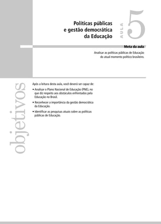 Políticas públicas 
e gestão democrática 
da Educação 
objetivos 
Meta da aula 
Analisar as políticas públicas de Educação 
do atual momento político brasileiro. 
Após a leitura desta aula, você deverá ser capaz de: 
• Analisar o Plano Nacional de Educação (PNE), no 
que diz respeito aos obstáculos enfrentados pela 
Educação no Brasil. 
• Reconhecer a importância da gestão democrática 
da Educação. 
• Identifi car as pesquisas atuais sobre as políticas 
públicas de Educação. 
5 
AULA 
 