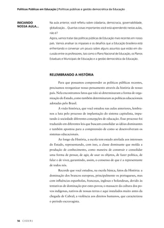 Políticas Públicas em Educação | Políticas públicas e gestão democrática da Educação 
56 C E D E R J 
Na aula anterior, você refl etiu sobre cidadania, democracia, governabilidade, 
globalização... Quantas coisas importantes você está aprendendo nestas aulas, 
não é? 
Agora, vamos tratar das políticas públicas de Educação mais recentes em nosso 
país. Vamos analisar os impasses e os desafi os que a Educação brasileira está 
enfrentando e conversar um pouco sobre alguns assuntos que estão em dis-cussão 
entre os professores, tais como o Plano Nacional de Educação, os Planos 
Estaduais e Municipais de Educação e a gestão democrática da Educação. 
RELEMBRANDO A HISTÓRIA 
Para que possamos compreender as políticas públicas recentes, 
precisamos reorganizar nosso pensamento através da história de nosso 
país. Nela encontramos fatos que não só determinaram a forma de orga-nização 
do Estado, como também determinaram as políticas educacionais 
adotadas pelo Brasil. 
A visão histórica, que você estudou nas aulas anteriores, lembra-nos 
a luta pelo processo de implantação do sistema capitalista, impu-tando 
à sociedade diferentes concepções de educação. Esse processo foi 
traduzido em diferentes leis que buscam consolidar as idéias dominantes 
e também apontou para a compreensão de como se desenvolveram os 
sistemas educacionais. 
Ao longo da História, a escola tem estado atrelada aos interesses 
do Estado, representando, com isso, a classe dominante que molda a 
produção de conhecimento, como maneira de construir e consolidar 
uma forma de pensar, de agir, de usar os objetos, de fazer política, de 
falar e de viver, garantindo, assim, o consenso de que é a representante 
de todos nós. 
Recorde que você estudou, na escola básica, fatos da História: a 
dominação dos brancos europeus, principalmente os portugueses, mas 
com infl uências espanholas, francesas, inglesas e holandesas, devido às 
tentativas de dominação por estes povos; o massacre da cultura dos po-vos 
indígenas, nativos de nossas terras e aqui instalados muito antes da 
chegada de Cabral; a violência aos direitos humanos, que caracterizou 
o período escravagista. 
INICIANDO 
NOSSA AULA... 
 