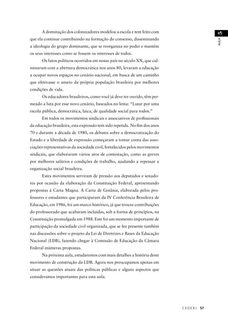 C E D E R J 57 
AULA 51 
A dominação dos colonizadores modelou a escola e tem feito com 
que ela continue contribuindo na formação do consenso, disseminando 
a ideologia do grupo dominante, que se reorganiza no poder e mantém 
os seus interesses como se fossem os interesses de todos. 
Os fatos políticos ocorridos em nosso país no século XX, que cul-minaram 
com a abertura democrática nos anos 80, levaram a educação 
a ocupar novos espaços no cenário nacional, em busca de um caminho 
que efetivasse o anseio da própria população brasileira por melhores 
condições de vida. 
Os educadores brasileiros, como você já deve ter ouvido, têm per-meado 
a luta por esse novo cenário, baseados no lema: “Lutar por uma 
escola pública, democrática, laica, de qualidade social para todos.” 
Em todos os movimentos sindicais e associativos de profi ssionais 
da educação brasileira, esta expressão tem sido repetida. No fi m dos anos 
70 e durante a década de 1980, os debates sobre a democratização do 
Estado e a liberdade de expressão começaram a tomar conta das asso-ciações 
representativas da sociedade civil, fortalecidos pelos movimentos 
sindicais, que elaboraram vários atos de contestação, como as greves 
por melhores salários e condições de trabalho, ajudando a repensar a 
organização social brasileira. 
Estes movimentos serviram de pressão aos deputados e senado-res 
por ocasião da elaboração da Constituição Federal, apresentando 
propostas à Carta Magna. A Carta de Goiânia, elaborada pelos pro-fessores 
e estudantes que participaram da IV Conferência Brasileira de 
Educação, em 1986, foi um marco histórico, já que trouxe contribuições 
do professorado que acabaram incluídas, sob a forma de princípios, na 
Constituição promulgada em 1988. Este foi um momento importante de 
participação da sociedade civil organizada, que se fez presente também 
nas discussões sobre o projeto da Lei de Diretrizes e Bases da Educação 
Nacional (LDB), fazendo chegar à Comissão de Educação da Câmara 
Federal inúmeras propostas. 
Na próxima aula, estudaremos com mais detalhes a história deste 
movimento de construção da LDB. Agora nos preocupamos apenas em 
situar as questões atuais das políticas públicas e alguns aspectos que 
consideramos importantes para esta aula. 
 
