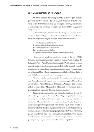 Políticas Públicas em Educação | Políticas públicas e gestão democrática da Educação 
58 C E D E R J 
O PLANO NACIONAL DE EDUCAÇÃO 
O Plano Nacional de Educação (PNE), elaborado para vigorar 
por uma década, é uma lei – Lei 10.712, de 9 de janeiro de 2001 – pre-vista 
na Lei de Diretrizes e Bases da Educação Nacional, reafi rmando 
a Constituição da República Federativa do Brasil (1988), que, em seu 
artigo 214, diz: 
A lei estabelecerá o plano nacional de educação, de duração pluria-nual, 
visando à articulação e ao desenvolvimento do ensino em seus diversos 
níveis e à integração das ações do Poder Público que conduzam à: 
I – erradicação do analfabetismo, 
II – universalização do atendimento escolar, 
III – melhoria da qualidade do ensino, 
IV – formação para o trabalho, 
V – promoção humanística, científi ca e tecnológica do País. 
Compete aos estados e municípios (artigo 2º da Lei 10.712) 
fomentar a construção dos seus respectivos planos: Plano Estadual de 
Educação (PEE) e Plano Municipal de Educação (PME), criando as bases 
necessárias para a sua formulação. A sociedade civil organizada entende 
que deve ser salvaguardada a conquista dos direitos sociais e resguardadas 
as políticas públicas educativas das descontinuidades políticas, dados a 
rotatividade e os desmandos de diferentes governos. 
Todos os estados brasileiros estão elaborando ou já elaboraram 
seus Planos Estaduais. O mesmo ocorre com os municípios. Eles também 
devem ter seus Planos Municipais de Educação. Você sabe dizer se a sua 
cidade já tem o Plano Municipal de Educação? Foi elaborado com a 
participação da sociedade? Procure mais informações. 
Na construção democrática da sociedade, os planos devem ser 
elaborados pelo conjunto da sociedade e pelo poder público (nacional, 
estadual, municipal), fi xando objetivos, diretrizes e metas para todos os 
níveis e modalidades de ensino. Seu objetivo maior, então, é o de garantir 
aos cidadãos que a educação escolar, como política social, direito de todos e 
um dever indeclinável do Estado, seja oferecida com qualidade, permitindo, 
assim, o acesso e a permanência da população na escola. Várias, entretanto, 
podem ser as formas para a sua elaboração e materialidade. Deste modo, 
ora são construídos de forma mais democrática, garantindo os processos 
participativos, ora por comissões criadas pelo poder público. 
 