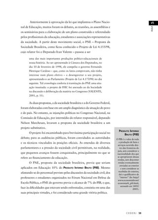 C E D E R J 59 
AULA 51 
Anteriormente à aprovação da lei que implantou o Plano Nacio-nal 
de Educação, muitos foram os debates, as reuniões, as assembléias e 
os seminários para a elaboração de um plano construído e referendado 
pelos profi ssionais da educação, estudantes e associações representativas 
da sociedade. A partir deste movimento social, o PNE – Proposta da 
Sociedade Brasileira, como fi cou conhecido o Projeto de Lei 4.155/98, 
cujo relator foi o Deputado Ivan Valente – passou a ser 
uma das mais importantes produções político-educacionais de 
nossa história. Ao ser apresentado à Câmara dos Deputados, no 
dia 10 de fevereiro de 1998, ele compeliu o governo Fernando 
Henrique Cardoso – que, como os fatos comprovam, não tinha 
interesse num plano efetivo – a desengavetar o seu projeto, 
apresentando-o ao Parlamento (Projeto de Lei 4.173/98) no dia 
seguinte. Tal cronologia conferiu à tramitação do PNE uma situ-ação 
inusitada: o projeto de FHC foi anexado ao da Sociedade 
na discussão e deliberação da matéria no Congresso (VALENTE, 
2001, p. 11). 
As duas propostas, a da sociedade brasileira e a do Governo Federal, 
foram elaboradas com base em um amplo diagnóstico da situação do povo 
e do país. No entanto, as injunções políticas no Congresso Nacional, na 
Comissão de Educação, por intermédio do relator responsável, deputado 
Nelson Marchesan, levaram a proposta da sociedade brasileira a um 
projeto substitutivo. 
O projeto foi encaminhado para brevíssima participação social no 
debate; para as audiências públicas, foram convidados as autoridades 
e os técnicos vinculados às posições ofi ciais. As emendas de diversos 
parlamentares e a pressão da sociedade civil permitiram, na realidade, 
que pequenos avanços fossem conquistados, principalmente no que se 
refere ao fi nanciamento da educação. 
O PNE, proposta da sociedade brasileira, previa que seriam 
aplicados em Educação 10% do PRODUTO INTERNO BRUTO (PIB). Mesmo 
afastando-se do percentual previsto pelas discussões da sociedade civil, dos 
professores e estudantes organizados no Fórum Nacional em Defesa da 
Escola Pública, o PNE do governo previa o alcance de 7% do PIB, o que, 
face às difi culdades que estavam sendo enfrentadas, consistiu em uma das 
suas principais virtudes, e foi considerado uma grande vitória política. 
PRODUTO INTERNO 
BRUTO (PIB) 
O PIB é o valor de toda 
a produção de bens e 
serviços ocorrida den-tro 
das fronteiras do 
país, sem considerar a 
nacionalidade dos que 
se apropriaram dessas 
rendas, sem descontar 
rendas eventualmente 
enviadas ao exterior 
e sem considerar as 
recebidas do exterior, 
daí o qualifi cativo de 
“interno” (In: http;// 
www.economiabr.net/ 
economia/6_pib.html, 
acessado em 14/01/ 
2005). 
 