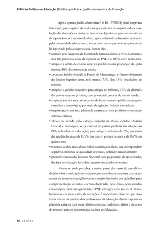 Políticas Públicas em Educação | Políticas públicas e gestão democrática da Educação 
60 C E D E R J 
Após a aprovação do substitutivo (Lei 10.172/2001) pelo Congresso 
Nacional, para espanto de todos os que estavam acompanhando a evo-lução 
das discussões – tanto parlamentares ligados ao governo quanto os 
da oposição –, o Executivo Federal, ignorando toda a discussão realizada 
pela comunidade educacional, vetou nove metas previstas no projeto de 
lei aprovado pelos congressistas. Foram elas: 
• atender, pelo Programa de Garantia de Renda Mínima, a 50% da clientela 
nos três primeiros anos da vigência do PNE e a 100% até o sexto ano; 
• ampliar a oferta de ensino superior público numa proporção de, pelo 
menos, 40% das matrículas totais; 
• criar, no âmbito federal, o Fundo de Manutenção e Desenvolvimento 
do Ensino Superior com, pelo menos, 75% dos 18% vinculados ao 
ensino; 
• ampliar o crédito educativo para atingir, no mínimo, 30% da clientela 
do ensino superior privado, com prioridade para os de menor renda; 
• triplicar, em dez anos, os recursos de fi nanciamento público à pesquisa 
científi ca e tecnológica, por meio de agências federais e estaduais; 
• implantar, em um ano, planos de carreira para os profi ssionais técnico-administrativos; 
• elevar, na década, pelo esforço conjunto da União, estados, Distrito 
Federal e municípios, o percentual de gastos públicos em relação ao 
PIB, aplicados em Educação, para atingir o mínimo de 7%, por meio 
da ampliação anual de 0,5% nos quatro primeiros anos e de 0,6% no 
quinto ano; 
• no prazo de dois anos, alocar valores anuais, por aluno, que correspondam 
a padrões mínimos de qualidade de ensino, defi nidos nacionalmente; 
• garantir recursos do Tesouro Nacional para pagamento de aposentados 
da área de educação fora dos recursos vinculados ao ensino. 
Como se pode perceber, a maior parte dos vetos do presidente 
dispõe sobre a utilização de recursos, prazos e fi nanciamentos para a ga-rantia 
do acesso à educação escolar e possível inclusão dos cidadãos para 
a implementação de metas a serem observadas pela União, pelos estados 
e municípios. Sem essas garantias, o PNE, em vigor até o ano 2011, trans-formou- 
se em mera carta de intenções. É importante observar que dois 
vetos tratam da questão dos profi ssionais da educação: dizem respeito ao 
plano de carreira para os profi ssionais técnico-administrativos e recursos 
do tesouro para os aposentados da área de Educação. 
 