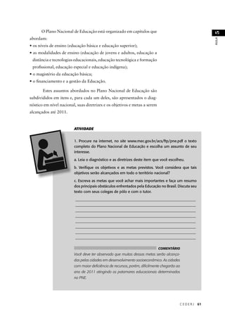 C E D E R J 61 
AULA 51 
O Plano Nacional de Educação está organizado em capítulos que 
abordam: 
• os níveis de ensino (educação básica e educação superior); 
• as modalidades de ensino (educação de jovens e adultos, educação a 
distância e tecnologias educacionais, educação tecnológica e formação 
profi ssional, educação especial e educação indígena); 
• o magistério da educação básica; 
• o fi nanciamento e a gestão da Educação. 
Estes assuntos abordados no Plano Nacional de Educação são 
subdivididos em itens e, para cada um deles, são apresentados o diag-nóstico 
em nível nacional, suas diretrizes e os objetivos e metas a serem 
alcançados até 2011. 
ATIVIDADE 
1. Procure na internet, no site www.mec.gov.br/acs/ftp/pne.pdf o texto 
completo do Plano Nacional de Educação e escolha um assunto de seu 
interesse. 
a. Leia o diagnóstico e as diretrizes deste item que você escolheu. 
b. Verifi que os objetivos e as metas previstos. Você considera que tais 
objetivos serão alcançados em todo o território nacional? 
c. Escreva as metas que você achar mais importantes e faça um resumo 
dos principais obstáculos enfrentados pela Educação no Brasil. Discuta seu 
texto com seus colegas de pólo e com o tutor. 
________________________________________________________________ 
________________________________________________________________ 
________________________________________________________________ 
________________________________________________________________ 
________________________________________________________________ 
________________________________________________________________ 
________________________________________________________________ 
________________________________________________________________ 
COMENTÁRIO 
Você deve ter observado que muitas dessas metas serão alcança-das 
pelas cidades em desenvolvimento socioeconômico. As cidades 
com maior defi ciência de recursos, porém, difi cilmente chegarão ao 
ano de 2011 atingindo os patamares educacionais determinados 
no PNE. 
 