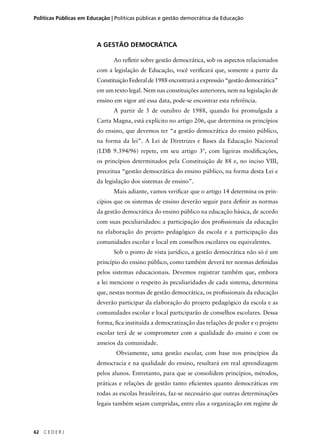 Políticas Públicas em Educação | Políticas públicas e gestão democrática da Educação 
62 C E D E R J 
A GESTÃO DEMOCRÁTICA 
Ao refl etir sobre gestão democrática, sob os aspectos relacionados 
com a legislação de Educação, você verifi cará que, somente a partir da 
Constituição Federal de 1988 encontrará a expressão “gestão democrática” 
em um texto legal. Nem nas constituições anteriores, nem na legislação de 
ensino em vigor até essa data, pode-se encontrar esta referência. 
A partir de 5 de outubro de 1988, quando foi promulgada a 
Carta Magna, está explícito no artigo 206, que determina os princípios 
do ensino, que devemos ter “a gestão democrática do ensino público, 
na forma da lei”. A Lei de Diretrizes e Bases da Educação Nacional 
(LDB 9.394/96) repete, em seu artigo 3º, com ligeiras modifi cações, 
os princípios determinados pela Constituição de 88 e, no inciso VIII, 
preceitua “gestão democrática do ensino público, na forma desta Lei e 
da legislação dos sistemas de ensino”. 
Mais adiante, vamos verifi car que o artigo 14 determina os prin-cípios 
que os sistemas de ensino deverão seguir para defi nir as normas 
da gestão democrática do ensino público na educação básica, de acordo 
com suas peculiaridades: a participação dos profi ssionais da educação 
na elaboração do projeto pedagógico da escola e a participação das 
comunidades escolar e local em conselhos escolares ou equivalentes. 
Sob o ponto de vista jurídico, a gestão democrática não só é um 
princípio do ensino público, como também deverá ter normas defi nidas 
pelos sistemas educacionais. Devemos registrar também que, embora 
a lei mencione o respeito às peculiaridades de cada sistema, determina 
que, nestas normas de gestão democrática, os profi ssionais da educação 
deverão participar da elaboração do projeto pedagógico da escola e as 
comunidades escolar e local participarão de conselhos escolares. Dessa 
forma, fi ca instituída a democratização das relações de poder e o projeto 
escolar terá de se comprometer com a qualidade do ensino e com os 
anseios da comunidade. 
Obviamente, uma gestão escolar, com base nos princípios da 
democracia e na qualidade do ensino, resultará em real aprendizagem 
pelos alunos. Entretanto, para que se consolidem princípios, métodos, 
práticas e relações de gestão tanto efi cientes quanto democráticas em 
todas as escolas brasileiras, faz-se necessário que outras determinações 
legais também sejam cumpridas, entre elas a organização em regime de 
 