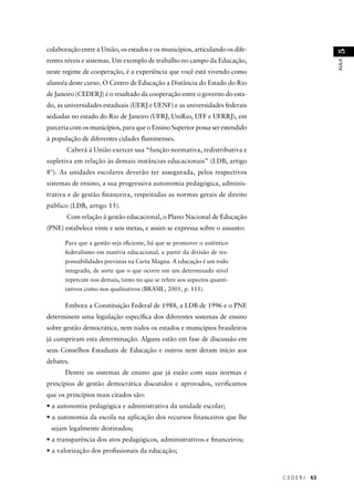 C E D E R J 63 
AULA 51 
colaboração entre a União, os estados e os municípios, articulando os dife-rentes 
níveis e sistemas. Um exemplo de trabalho no campo da Educação, 
neste regime de cooperação, é a experiência que você está vivendo como 
aluno/a deste curso. O Centro de Educação a Distância do Estado do Rio 
de Janeiro (CEDERJ) é o resultado da cooperação entre o governo do esta-do, 
as universidades estaduais (UERJ e UENF) e as universidades federais 
sediadas no estado do Rio de Janeiro (UFRJ, UniRio, UFF e UFRRJ), em 
parceria com os municípios, para que o Ensino Superior possa ser estendido 
à população de diferentes cidades fl uminenses. 
Caberá à União exercer sua “função normativa, redistributiva e 
supletiva em relação às demais instâncias educacionais” (LDB, artigo 
8º). As unidades escolares deverão ter assegurada, pelos respectivos 
sistemas de ensino, a sua progressiva autonomia pedagógica, adminis-trativa 
e de gestão fi nanceira, respeitadas as normas gerais de direito 
público (LDB, artigo 15). 
Com relação à gestão educacional, o Plano Nacional de Educação 
(PNE) estabelece vinte e seis metas, e assim se expressa sobre o assunto: 
Para que a gestão seja efi ciente, há que se promover o autêntico 
federalismo em matéria educacional, a partir da divisão de res-ponsabilidades 
previstas na Carta Magna. A educação é um todo 
integrado, de sorte que o que ocorre em um determinado nível 
repercute nos demais, tanto no que se refere aos aspectos quanti-tativos 
como nos qualitativos (BRASIL, 2001, p. 111). 
Embora a Constituição Federal de 1988, a LDB de 1996 e o PNE 
determinem uma legislação específi ca dos diferentes sistemas de ensino 
sobre gestão democrática, nem todos os estados e municípios brasileiros 
já cumpriram esta determinação. Alguns estão em fase de discussão em 
seus Conselhos Estaduais de Educação e outros nem deram início aos 
debates. 
Dentre os sistemas de ensino que já estão com suas normas e 
princípios de gestão democrática discutidos e aprovados, verifi camos 
que os princípios mais citados são: 
• a autonomia pedagógica e administrativa da unidade escolar; 
• a autonomia da escola na aplicação dos recursos fi nanceiros que lhe 
sejam legalmente destinados; 
• a transparência dos atos pedagógicos, administrativos e fi nanceiros; 
• a valorização dos profi ssionais da educação; 
 