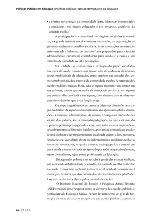 Políticas Públicas em Educação | Políticas públicas e gestão democrática da Educação 
64 C E D E R J 
• a efetiva participação da comunidade (pais, lideranças comunitárias 
e estudantes) nos órgãos colegiados e nos processos decisórios da 
unidade escolar. 
A participação da comunidade em órgãos colegiados se consti-tui, 
na grande maioria dos documentos analisados, na organização de 
grêmios estudantis e conselhos escolares. Essas associações escolares, se 
estiverem sob a liderança de diretores bem preparados para a função 
administrativa, certamente contribuirão para conduzir a escola a um 
trabalho de qualidade social e pedagógica. 
Na verdade, se analisarmos a evolução do papel social dos 
diretores de escola, veremos que houve não só mudanças na postura 
destes profi ssionais da educação, como também nas atitudes dos de-mais 
profi ssionais, dos alunos e da comunidade escolar. A estrutura das 
escolas públicas mudou. Hoje, não se espera encontrar um diretor em 
seu gabinete, dando apenas conta da burocracia escolar, e sim alguém 
que compartilhe com toda a sua equipe, com alunos e pais as diferentes 
questões e decisões que a sua função exige. 
O campo da gestão escolar comporta diferentes dimensões de atua-ção 
do diretor. Os aspectos administrativos são apenas uma destas dimen-sões 
– a dimensão administrativa. As demais, e das quais o diretor deverá 
ser um dos gestores, são: a dimensão pedagógica, na qual está inserido 
o projeto político-pedagógico da escola, com todas as suas implicações e 
desdobramentos; a dimensão legislativa, pois toda a comunidade escolar 
deverá conhecer e ser freqüentemente atualizada quanto a leis, pareceres, 
resoluções etc. que afetem direta ou indiretamente o cotidiano escolar; a 
dimensão comunitária, na qual o contexto sociogeográfi co e cultural em 
que a escola se insere não pode ser ignorado por todos os que a freqüentam, 
sejam como alunos, sejam como profi ssionais da Educação. 
Uma questão polêmica em relação à gestão das escolas públicas, 
que vem sendo debatida desde os anos 80, é a forma de escolha do diretor 
da escola. Temos hoje no Brasil, tanto em nível estadual como em nível 
municipal, diretores que são concursados, diretores indicados pelo Poder 
Executivo e diretores eleitos pela comunidade escolar. 
O Instituto Nacional de Estudos e Pesquisas Anísio Teixeira 
(INEP) realizou uma pesquisa sobre os diretores das escolas públicas e 
particulares de Educação Básica. Fez um levantamento do grau de for-mação 
de todos eles e, com relação aos das escolas públicas, analisou a 
 