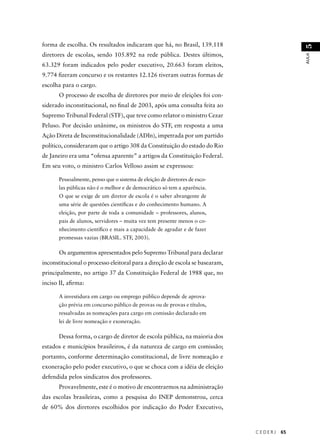 C E D E R J 65 
AULA 51 
forma de escolha. Os resultados indicaram que há, no Brasil, 139.118 
diretores de escolas, sendo 105.892 na rede pública. Destes últimos, 
63.329 foram indicados pelo poder executivo, 20.663 foram eleitos, 
9.774 fi zeram concurso e os restantes 12.126 tiveram outras formas de 
escolha para o cargo. 
O processo de escolha de diretores por meio de eleições foi con-siderado 
inconstitucional, no fi nal de 2003, após uma consulta feita ao 
Supremo Tribunal Federal (STF), que teve como relator o ministro Cezar 
Peluso. Por decisão unânime, os ministros do STF, em resposta a uma 
Ação Direta de Inconstitucionalidade (ADIn), impetrada por um partido 
político, consideraram que o artigo 308 da Constituição do estado do Rio 
de Janeiro era uma “ofensa aparente” a artigos da Constituição Federal. 
Em seu voto, o ministro Carlos Velloso assim se expressou: 
Pessoalmente, penso que o sistema de eleição de diretores de esco-las 
públicas não é o melhor e de democrático só tem a aparência. 
O que se exige de um diretor de escola é o saber abrangente de 
uma série de questões científi cas e do conhecimento humano. A 
eleição, por parte de toda a comunidade – professores, alunos, 
pais de alunos, servidores – muita vez tem presente menos o co-nhecimento 
científi co e mais a capacidade de agradar e de fazer 
promessas vazias (BRASIL. STF, 2003). 
Os argumentos apresentados pelo Supremo Tribunal para declarar 
inconstitucional o processo eleitoral para a direção de escola se basearam, 
principalmente, no artigo 37 da Constituição Federal de 1988 que, no 
inciso II, afi rma: 
A investidura em cargo ou emprego público depende de aprova-ção 
prévia em concurso público de provas ou de provas e títulos, 
ressalvadas as nomeações para cargo em comissão declarado em 
lei de livre nomeação e exoneração. 
Dessa forma, o cargo de diretor de escola pública, na maioria dos 
estados e municípios brasileiros, é da natureza de cargo em comissão; 
portanto, conforme determinação constitucional, de livre nomeação e 
exoneração pelo poder executivo, o que se choca com a idéia de eleição 
defendida pelos sindicatos dos professores. 
Provavelmente, este é o motivo de encontrarmos na administração 
das escolas brasileiras, como a pesquisa do INEP demonstrou, cerca 
de 60% dos diretores escolhidos por indicação do Poder Executivo, 
 