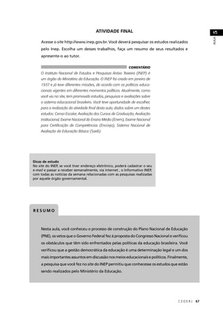 Acesse o site http://www.inep.gov.br. Você deverá pesquisar os estudos realizados 
pelo Inep. Escolha um desses trabalhos, faça um resumo de seus resultados e 
apresente-o ao tutor. 
C E D E R J 67 
AULA 51 
O Instituto Nacional de Estudos e Pesquisas Anísio Teixeira (INEP) é 
um órgão do Ministério da Educação. O INEP foi criado em janeiro de 
1937 e já teve diferentes missões, de acordo com as políticas educa-cionais 
vigentes em diferentes momentos políticos. Atualmente, como 
você viu no site, tem promovido estudos, pesquisas e avaliações sobre 
o sistema educacional brasileiro. Você teve oportunidade de escolher, 
para a realização da atividade fi nal desta aula, dados sobre um destes 
estudos: Censo Escolar, Avaliação dos Cursos de Graduação, Avaliação 
Institucional, Exame Nacional do Ensino Médio (Enem), Exame Nacional 
para Certifi cação de Competências (Encceja), Sistema Nacional de 
Avaliação da Educação Básica (Saeb). 
Dicas de estudo 
No site do INEP, se você tiver endereço eletrônico, poderá cadastrar o seu 
e-mail e passar a receber semanalmente, via internet , o Informativo INEP, 
com todas as notícias da semana relacionadas com as pesquisas realizadas 
por aquele órgão governamental. 
RESUMO 
ATIVIDADE FINAL 
COMENTÁRIO 
Nesta aula, você conheceu o processo de construção do Plano Nacional de Educação 
(PNE), os vetos que o Governo Federal fez à proposta do Congresso Nacional e verifi cou 
os obstáculos que têm sido enfrentados pelas políticas da educação brasileira. Você 
verifi cou que a gestão democrática da educação é uma determinação legal e um dos 
mais importantes assuntos em discussão nos meios educacionais e políticos. Finalmente, 
a pesquisa que você fez no site do INEP permitiu que conhecesse os estudos que estão 
sendo realizados pelo Ministério da Educação. 
 