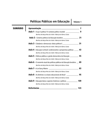 Políticas Públicas em Educação 
Apresentação _____________________________________ 7 
Aula 1 – O que é política? O contexto político mundial ________________ 9 
Bertha de Borja Reis do Valle / Marly de Abreu Costa 
Aula 2 – Cenários políticos da Educação brasileira __________________ 21 
Bertha de Borja Reis do Valle / Marly de Abreu Costa 
Aula 3 – Cidadania e democracia: ideais políticos? ___________________ 31 
Bertha de Borja Reis do Valle / Marly de Abreu Costa 
Aula 4 – Educação no Brasil: condicionantes e perspectivas políticas _____ 43 
Bertha de Borja Reis do Valle / Marly de Abreu Costa 
Aula 5 – Políticas públicas e gestão democrática da Educação __________ 55 
Bertha de Borja Reis do Valle / Marly de Abreu Costa 
Aula 6 – O momento atual das políticas públicas da Educação brasileira __ 69 
Bertha de Borja Reis do Valle / Marly de Abreu Costa 
Aula 7 – A Lei Darcy Ribeiro ___________________________________ 83 
Bertha de Borja Reis do Valle / Marly de Abreu Costa 
Aula 8 – As diretrizes e as bases educacionais do Brasil ______________ 95 
Bertha de Borja Reis do Valle / Marly de Abreu Costa 
Aula 9 – Educação básica: aspectos históricos e políticos _____________ 109 
Bertha de Borja Reis do Valle / Marly de Abreu Costa 
Referências _____________________________________ 123 
SUMÁRIO 
Volume 1 
 