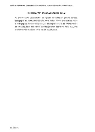 Políticas Públicas em Educação | Políticas públicas e gestão democrática da Educação 
68 C E D E R J 
INFORMAÇÕES SOBRE A PRÓXIMA AULA 
Na próxima aula, você estudará os aspectos relevantes do projeto político-pedagógico 
das instituições escolares. Você poderá refl etir e ler as bases legais 
e pedagógicas do Ensino Superior, da Educação Básica e do fi nanciamento 
da educação. Estes dois últimos assuntos já foram abordados nesta aula, mas 
teceremos mais discussões sobre eles em aulas futuras. 
 