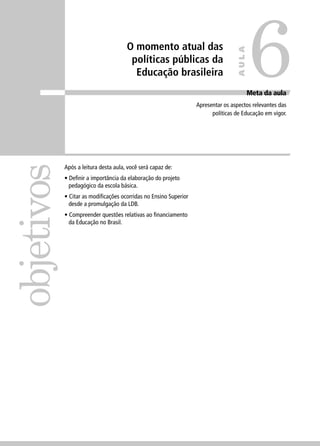 O momento atual das 
políticas públicas da 
Educação brasileira 
objetivos 
Meta da aula 
Apresentar os aspectos relevantes das 
políticas de Educação em vigor. 
Após a leitura desta aula, você será capaz de: 
• Defi nir a importância da elaboração do projeto 
pedagógico da escola básica. 
• Citar as modifi cações ocorridas no Ensino Superior 
desde a promulgação da LDB. 
• Compreender questões relativas ao fi nanciamento 
da Educação no Brasil. 
6 
AULA 
 