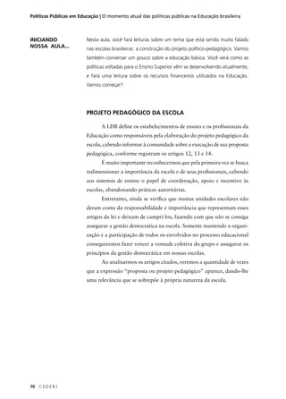 Políticas Públicas em Educação | O momento atual das políticas públicas na Educação brasileira 
70 C E D E R J 
Nesta aula, você fará leituras sobre um tema que está sendo muito falado 
nas escolas brasileiras: a construção do projeto político-pedagógico. Vamos 
também conversar um pouco sobre a educação básica. Você verá como as 
políticas voltadas para o Ensino Superior vêm se desenvolvendo atualmente, 
e fará uma leitura sobre os recursos fi nanceiros utilizados na Educação. 
Vamos começar? 
PROJETO PEDAGÓGICO DA ESCOLA 
A LDB defi ne os estabelecimentos de ensino e os profi ssionais da 
Educação como responsáveis pela elaboração do projeto pedagógico da 
escola, cabendo informar à comunidade sobre a execução de sua proposta 
pedagógica, conforme registram os artigos 12, 13 e 14. 
É muito importante reconhecermos que pela primeira vez se busca 
redimensionar a importância da escola e de seus profi ssionais, cabendo 
aos sistemas de ensino o papel de coordenação, apoio e incentivo às 
escolas, abandonando práticas autoritárias. 
Entretanto, ainda se verifi ca que muitas unidades escolares não 
deram conta da responsabilidade e importância que representam esses 
artigos da lei e deixam de cumpri-los, fazendo com que não se consiga 
assegurar a gestão democrática na escola. Somente mantendo a organi-zação 
e a participação de todos os envolvidos no processo educacional 
conseguiremos fazer vencer a vontade coletiva do grupo e assegurar os 
princípios da gestão democrática em nossas escolas. 
Ao analisarmos os artigos citados, veremos a quantidade de vezes 
que a expressão “proposta ou projeto pedagógico” aparece, dando-lhe 
uma relevância que se sobrepõe à própria natureza da escola. 
INICIANDO 
NOSSA AULA... 
 