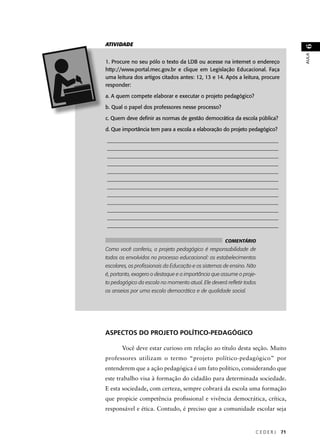 C E D E R J 71 
AULA 6 
ATIVIDADE 
1. Procure no seu pólo o texto da LDB ou acesse na internet o endereço 
http://www.portal.mec.gov.br e clique em Legislação Educacional. Faça 
uma leitura dos artigos citados antes: 12, 13 e 14. Após a leitura, procure 
responder: 
a. A quem compete elaborar e executar o projeto pedagógico? 
b. Qual o papel dos professores nesse processo? 
c. Quem deve defi nir as normas de gestão democrática da escola pública? 
d. Que importância tem para a escola a elaboração do projeto pedagógico? 
________________________________________________________________ 
________________________________________________________________ 
________________________________________________________________ 
________________________________________________________________ 
________________________________________________________________ 
________________________________________________________________ 
________________________________________________________________ 
________________________________________________________________ 
________________________________________________________________ 
________________________________________________________________ 
________________________________________________________________ 
________________________________________________________________ 
COMENTÁRIO 
Como você conferiu, o projeto pedagógico é responsabilidade de 
todos os envolvidos no processo educacional: os estabelecimentos 
escolares, os profi ssionais da Educação e os sistemas de ensino. Não 
é, portanto, exagero o destaque e a importância que assume o proje-to 
pedagógico da escola no momento atual. Ele deverá refl etir todos 
os anseios por uma escola democrática e de qualidade social. 
ASPECTOS DO PROJETO POLÍTICO-PEDAGÓGICO 
Você deve estar curioso em relação ao título desta seção. Muito 
professores utilizam o termo “projeto político-pedagógico” por 
entenderem que a ação pedagógica é um fato político, considerando que 
este trabalho visa à formação do cidadão para determinada sociedade. 
E esta sociedade, com certeza, sempre cobrará da escola uma formação 
que propicie competência profi ssional e vivência democrática, crítica, 
responsável e ética. Contudo, é preciso que a comunidade escolar seja 
 