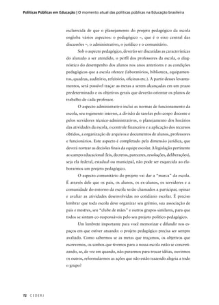 Políticas Públicas em Educação | O momento atual das políticas públicas na Educação brasileira 
72 C E D E R J 
esclarecida de que o planejamento do projeto pedagógico da escola 
engloba vários aspectos: o pedagógico –, que é o eixo central das 
discussões –, o administrativo, o jurídico e o comunitário. 
Sob o aspecto pedagógico, deverão ser discutidas as características 
do alunado a ser atendido, o perfi l dos professores da escola, o diag-nóstico 
do desempenho dos alunos nos anos anteriores e as condições 
pedagógicas que a escola oferece (laboratórios, biblioteca, equipamen-tos, 
quadras, auditório, refeitório, ofi cinas etc.). A partir desses levanta-mentos, 
será possível traçar as metas a serem alcançadas em um prazo 
predeterminado e os objetivos gerais que deverão orientar os planos de 
trabalho de cada professor. 
O aspecto administrativo inclui as normas de funcionamento da 
escola, seu regimento interno, a divisão de tarefas pelo corpo docente e 
pelos servidores técnico-administrativos, o planejamento dos horários 
das atividades da escola, o controle fi nanceiro e a aplicação dos recursos 
obtidos, a organização de arquivos e documentos de alunos, professores 
e funcionários. Este aspecto é completado pela dimensão jurídica, que 
deverá nortear as decisões fi nais da equipe escolar. A legislação pertinente 
ao campo educacional (leis, decretos, pareceres, resoluções, deliberações), 
seja ela federal, estadual ou municipal, não pode ser esquecida ao ela-borarmos 
um projeto pedagógico. 
O aspecto comunitário do projeto vai dar a “marca” da escola. 
É através dele que os pais, os alunos, os ex-alunos, os servidores e a 
comunidade do entorno da escola serão chamados a participar, opinar 
e avaliar as atividades desenvolvidas no cotidiano escolar. É preciso 
lembrar que toda escola deve organizar seu grêmio, sua associação de 
pais e mestres, seu “clube de mães” e outros grupos similares, para que 
todos se sintam co-responsáveis pelo seu projeto político-pedagógico. 
Um lembrete importante para você memorizar e difundir nos es-paços 
em que estiver atuando: o projeto pedagógico precisa ser sempre 
avaliado. Como sabermos se as metas que traçamos, os objetivos que 
escrevemos, os sonhos que tivemos para a nossa escola estão se concreti-zando, 
se, de vez em quando, não pararmos para trocar idéias, ouvirmos 
os outros, reformularmos as ações que não estão trazendo alegria a todo 
o grupo? 
 