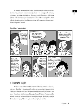 C E D E R J 73 
AULA 6 
O projeto pedagógico se torna um instrumento de trabalho in-dispensável, 
uma vez que defi ne as políticas e os princípios fi losófi cos, 
otimiza os recursos pedagógicos e fi nanceiros, mobilizando os diferentes 
setores para a consecução dos objetivos. Não elaborá-lo signifi ca abrir 
mão de um documento que legitima nossas ações e proporciona a auto-nomia 
da gestão escolar. 
Maninha e seus irmãos 
Bê!!! Vitinho!!! 
Cadê o papel 
que vocês 
trouxeram 
da escola? 
Que papel, mãe? 
O convite para a 
reunião de pais e 
professores? 
É. Sua irmã disse que 
vai ser uma reunião 
muito importante. Eu 
não posso faltar. 
É sim, mãe. 
A professora 
falou que os 
pais, os pro-fessores 
e os 
alunos vão fa-zer 
o projeto 
pedagógico da 
nossa escola. 
Não sei o 
que é isso... 
Será que é 
importante 
mesmo? 
Claro, mamãe! 
Projeto p-o-l-í-t-i-c-o - 
pedagógico! Para termos 
a escola dos nossos 
sonhos! Vai ser 
muito legal! Eu 
também vou 
estar lá! 
A EDUCAÇÃO BÁSICA 
Esta foi a nomenclatura adotada na atual Lei de Diretrizes Educacio-nais 
para identifi car o primeiro nível escolar, que não mais privilegia o ensino 
começando aos sete anos, mas reconhece o direito das crianças de zero a seis 
anos. Compõe-se de três etapas: Educação Infantil, Ensino Fundamental e 
Ensino Médio. O segundo nível da Educação brasileira fi cou por conta do 
Ensino Superior, englobando a graduação e a pós-graduação. 
 