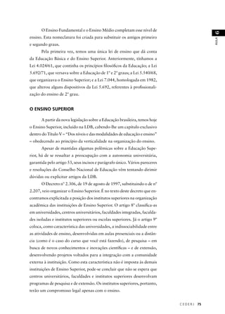 C E D E R J 75 
AULA 6 
O Ensino Fundamental e o Ensino Médio completam esse nível de 
ensino. Esta nomeclatura foi criada para substituir os antigos primeiro 
e segundo graus. 
Pela primeira vez, temos uma única lei de ensino que dá conta 
da Educação Básica e do Ensino Superior. Anteriormente, tínhamos a 
Lei 4.024/61, que continha os princípios fi losófi cos da Educação; a Lei 
5.692/71, que versava sobre a Educação de 1º e 2º graus; a Lei 5.540/68, 
que organizava o Ensino Superior; e a Lei 7.044, homologada em 1982, 
que alterou alguns dispositivos da Lei 5.692, referentes à profi ssionali-zação 
do ensino de 2º grau. 
O ENSINO SUPERIOR 
A partir da nova legislação sobre a Educação brasileira, temos hoje 
o Ensino Superior, incluído na LDB, cabendo-lhe um capítulo exclusivo 
dentro do Título V – “Dos níveis e das modalidades de educação e ensino” 
– obedecendo ao princípio da verticalidade na organização do ensino. 
Apesar de mantidas algumas polêmicas sobre a Educação Supe-rior, 
há de se ressaltar a preocupação com a autonomia universitária, 
garantida pelo artigo 53, seus incisos e parágrafo único. Vários pareceres 
e resoluções do Conselho Nacional de Educação vêm tentando dirimir 
dúvidas ou explicitar artigos da LDB. 
O Decreto nº 2.306, de 19 de agosto de 1997, substituindo o de nº 
2.207, veio organizar o Ensino Superior. É no texto deste decreto que en-contramos 
explicitada a posição dos institutos superiores na organização 
acadêmica das instituições de Ensino Superior. O artigo 8º classifi ca-as 
em universidades, centros universitários, faculdades integradas, faculda-des 
isoladas e institutos superiores ou escolas superiores. Já o artigo 9º 
coloca, como característica das universidades, a indissociabilidade entre 
as atividades de ensino, desenvolvidas em aulas presenciais ou a distân-cia 
(como é o caso do curso que você está fazendo), de pesquisa – em 
busca de novos conhecimentos e inovações científi cas – e de extensão, 
desenvolvendo projetos voltados para a integração com a comunidade 
externa à instituição. Como esta característica não é imposta às demais 
instituições de Ensino Superior, pode-se concluir que não se espera que 
centros universitários, faculdades e institutos superiores desenvolvam 
programas de pesquisa e de extensão. Os institutos superiores, portanto, 
terão um compromisso legal apenas com o ensino. 
 