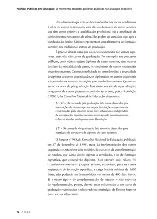 Políticas Públicas em Educação | O momento atual das políticas públicas na Educação brasileira 
76 C E D E R J 
Uma discussão que vem se desenvolvendo nos meios acadêmicos 
é sobre os cursos seqüenciais, uma das modalidades de curso superior, 
que têm como objetivo a qualifi cação profi ssional ou a ampliação de 
conhecimentos por campos de saber. Eles podem ser cursados logo após a 
conclusão do Ensino Médio e representam uma alternativa de formação 
superior aos tradicionais cursos de graduação. 
É preciso deixar claro que os cursos seqüenciais são cursos supe-riores, 
mas não são cursos de graduação. Por exemplo: em concursos 
públicos, cujos editais exijam diploma de curso superior, sem maiores 
detalhes da modalidade de curso, os concluintes de cursos seqüenciais 
poderão concorrer. Caso seja explicitada no texto do edital a necessidade 
de diploma de cursos de graduação, os diplomados em cursos seqüenciais 
não poderão ter acesso às inscrições para o referido concurso. Quanto ao 
acesso a cursos de pós-graduação lato sensu, que são de especialização, 
os egressos de cursos presenciais poderão ter acesso, pois a Resolução 
01/2001, do Conselho Nacional de Educação, determina: 
Art. 6º – Os cursos de pós-graduação lato sensu oferecidos por 
instituições de ensino superior ou por instituições especialmente 
credenciadas para atuarem nesse nível educacional independem 
de autorização, reconhecimento e renovação do reconhecimento 
e devem atender ao disposto nesta Resolução. 
§ 2º – Os cursos de pós-graduação lato sensu são oferecidos para 
matrícula de portadores de diploma de curso superior. 
O Parecer nº 968, do Conselho Nacional de Educação, publicado 
em 17 de dezembro de 1998, trata da implementação dos cursos 
seqüenciais e estabelece dois modelos de curso: os de complementação 
de estudos, que darão direito apenas a certifi cado, e os de formação 
específica, que concederão diploma. Este parecer, cujo relator foi 
o professor-conselheiro Jacques Velloso, estabelece, para os cursos 
seqüenciais de formação específi ca, a carga horária mínima de 1.600 
horas, não podendo ser desenvolvidos em menos de 400 dias letivos. 
Já o outro tipo – de complementação de estudos – não necessita 
de regulamentação, porém, deverá estar relacionado a um curso de 
graduação reconhecido e ministrado na instituição de Ensino Superior 
que o estiver oferecendo. 
 