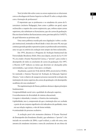 C E D E R J 77 
AULA 6 
Você já tinha lido sobre como os cursos seqüenciais se relacionam 
com as abordagens do Ensino Superior no Brasil? E sobre a relação deles 
com a formação de professores? 
É importante que os professores e os estudantes de cursos de li-cenciatura 
(inclusive Pedagogia), bem como o público em geral, sejam 
esclarecidos a respeito dos cursos seqüenciais, que, embora sejam cursos 
superiores, não substituem as licenciaturas, que são cursos de graduação. 
Eles nos fazem lembrar das licenciaturas curtas, previstas pela Lei 5.692/71, 
da qual falaremos na próxima aula. 
Uma outra polêmica trazida pela nova legislação é sobre a avalia-ção 
institucional, instituída no Brasil desde o início dos anos 90, mas que 
continua gerando grandes expectativas junto ao professorado universitário, 
uma vez que os critérios de avaliação nem sempre são bem esclarecidos. 
Em 1993, discutia-se o Programa de Avaliação Institucional das 
Universidades Brasileiras (Paib). Dois anos depois, através da Lei 9.131/ 
95, era criado o Exame Nacional de Cursos, o “provão”, para avaliar o 
desempenho de todos os concluintes de cursos de graduação. Em 1997, 
o Decreto 2.207 indicava as metas que deveriam ser alcançadas pelas 
universidades, e que seriam a base para a avaliação. 
Atualmente, a partir de 14 de abril de 2004, através da Lei 10.861, 
foi instituído o Sistema Nacional de Avaliação da Educação Superior 
(Sinaes), “com o objetivo de assegurar processo nacional de avaliação das 
instituições de ensino superior, dos cursos de graduação e do desempenho 
acadêmico de seus estudantes”. 
Na regulamentação do Sinaes, podemos destacar alguns princípios 
fundamentais: 
• responsabilidade social com a qualidade da educação superior; 
• reconhecimento da diversidade do sistema educacional; 
• respeito à identidade, à missão e à história das instituições; 
• globalidade, isto é, compreensão de que a instituição deve ser avaliada 
a partir de um conjunto signifi cativo de indicadores de qualidade, vistos 
em sua relação orgânica, e não de forma isolada; 
• continuidade do processo avaliativo. 
A avaliação prevê três momentos distintos. O Exame Nacional 
de Desempenho dos Estudantes (Enade), que substituiu o “provão” e foi 
iniciado em novembro de 2004, o qual avaliará, a cada três anos, uma 
amostra de estudantes iniciantes e outra de concluintes de um elenco de 
 
