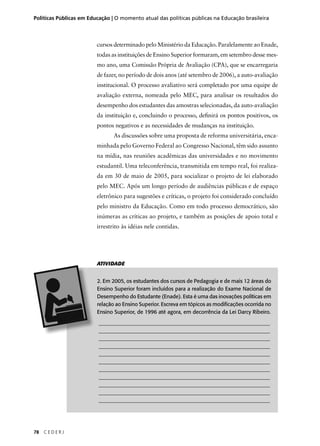 Políticas Públicas em Educação | O momento atual das políticas públicas na Educação brasileira 
78 C E D E R J 
cursos determinado pelo Ministério da Educação. Paralelamente ao Enade, 
todas as instituições de Ensino Superior formaram, em setembro desse mes-mo 
ano, uma Comissão Própria de Avaliação (CPA), que se encarregaria 
de fazer, no período de dois anos (até setembro de 2006), a auto-avaliação 
institucional. O processo avaliativo será completado por uma equipe de 
avaliação externa, nomeada pelo MEC, para analisar os resultados do 
desempenho dos estudantes das amostras selecionadas, da auto-avaliação 
da instituição e, concluindo o processo, defi nirá os pontos positivos, os 
pontos negativos e as necessidades de mudanças na instituição. 
As discussões sobre uma proposta de reforma universitária, enca-minhada 
pelo Governo Federal ao Congresso Nacional, têm sido assunto 
na mídia, nas reuniões acadêmicas das universidades e no movimento 
estudantil. Uma teleconferência, transmitida em tempo real, foi realiza-da 
em 30 de maio de 2005, para socializar o projeto de lei elaborado 
pelo MEC. Após um longo período de audiências públicas e de espaço 
eletrônico para sugestões e críticas, o projeto foi considerado concluído 
pelo ministro da Educação. Como em todo processo democrático, são 
inúmeras as críticas ao projeto, e também as posições de apoio total e 
irrestrito às idéias nele contidas. 
ATIVIDADE 
2. Em 2005, os estudantes dos cursos de Pedagogia e de mais 12 áreas do 
Ensino Superior foram incluídos para a realização do Exame Nacional de 
Desempenho do Estudante (Enade). Esta é uma das inovações políticas em 
relação ao Ensino Superior. Escreva em tópicos as modifi cações ocorrida no 
Ensino Superior, de 1996 até agora, em decorrência da Lei Darcy Ribeiro. 
________________________________________________________________ 
________________________________________________________________ 
________________________________________________________________ 
________________________________________________________________ 
________________________________________________________________ 
________________________________________________________________ 
________________________________________________________________ 
________________________________________________________________ 
________________________________________________________________ 
________________________________________________________________ 
________________________________________________________________ 
 