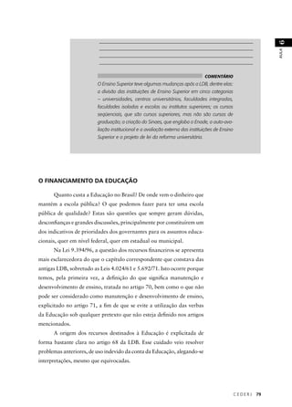 _______________________________________________________________ 
_______________________________________________________________ 
_______________________________________________________________ 
_______________________________________________________________ 
C E D E R J 79 
AULA 6 
O FINANCIAMENTO DA EDUCAÇÃO 
Quanto custa a Educação no Brasil? De onde vem o dinheiro que 
mantém a escola pública? O que podemos fazer para ter uma escola 
pública de qualidade? Estas são questões que sempre geram dúvidas, 
desconfi anças e grandes discussões, principalmente por constituírem um 
dos indicativos de prioridades dos governantes para os assuntos educa-cionais, 
quer em nível federal, quer em estadual ou municipal. 
Na Lei 9.394/96, a questão dos recursos fi nanceiros se apresenta 
mais esclarecedora do que o capítulo correspondente que constava das 
antigas LDB, sobretudo as Leis 4.024/61 e 5.692/71. Isto ocorre porque 
temos, pela primeira vez, a defi nição do que signifi ca manutenção e 
desenvolvimento de ensino, tratada no artigo 70, bem como o que não 
pode ser considerado como manutenção e desenvolvimento de ensino, 
explicitado no artigo 71, a fi m de que se evite a utilização das verbas 
da Educação sob qualquer pretexto que não esteja defi nido nos artigos 
mencionados. 
A origem dos recursos destinados à Educação é explicitada de 
forma bastante clara no artigo 68 da LDB. Esse cuidado veio resolver 
problemas anteriores, de uso indevido da conta da Educação, alegando-se 
interpretações, mesmo que equivocadas. 
COMENTÁRIO 
O Ensino Superior teve algumas mudanças após a LDB, dentre elas: 
a divisão das instituições de Ensino Superior em cinco categorias 
– universidades, centros universitários, faculdades integradas, 
faculdades isoladas e escolas ou institutos superiores; os cursos 
seqüenciais, que são cursos superiores, mas não são cursos de 
graduação; a criação do Sinaes, que engloba o Enade, a auto-ava-liação 
institucional e a avaliação externa das instituições de Ensino 
Superior e o projeto de lei da reforma universitária. 
 
