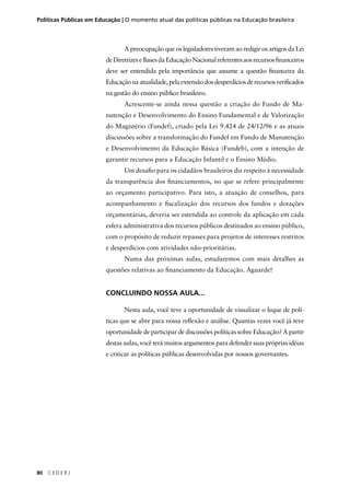 Políticas Públicas em Educação | O momento atual das políticas públicas na Educação brasileira 
80 C E D E R J 
A preocupação que os legisladores tiveram ao redigir os artigos da Lei 
de Diretrizes e Bases da Educação Nacional referentes aos recursos fi nanceiros 
deve ser entendida pela importância que assume a questão fi nanceira da 
Educação na atualidade, pela extensão dos desperdícios de recursos verifi cados 
na gestão do ensino público brasileiro. 
Acrescente-se ainda nessa questão a criação do Fundo de Ma-nutenção 
e Desenvolvimento do Ensino Fundamental e de Valorização 
do Magistério (Fundef), criado pela Lei 9.424 de 24/12/96 e as atuais 
discussões sobre a transformação do Fundef em Fundo de Manutenção 
e Desenvolvimento da Educação Básica (Fundeb), com a intenção de 
garantir recursos para a Educação Infantil e o Ensino Médio. 
Um desafi o para os cidadãos brasileiros diz respeito à necessidade 
da transparência dos fi nanciamentos, no que se refere principalmente 
ao orçamento participativo. Para isto, a atuação de conselhos, para 
acompanhamento e fi scalização dos recursos dos fundos e dotações 
orçamentárias, deveria ser estendida ao controle da aplicação em cada 
esfera administrativa dos recursos públicos destinados ao ensino público, 
com o propósito de reduzir repasses para projetos de interesses restritos 
e desperdícios com atividades não-prioritárias. 
Numa das próximas aulas, estudaremos com mais detalhes as 
questões relativas ao fi nanciamento da Educação. Aguarde! 
CONCLUINDO NOSSA AULA... 
Nesta aula, você teve a oportunidade de visualizar o leque de polí-ticas 
que se abre para nossa refl exão e análise. Quantas vezes você já teve 
oportunidade de participar de discussões políticas sobre Educação? A partir 
destas aulas, você terá muitos argumentos para defender suas próprias idéias 
e criticar as políticas públicas desenvolvidas por nossos governantes. 
 
