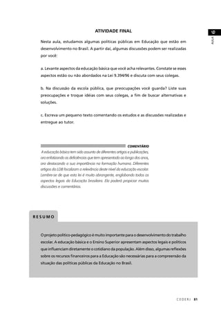Nesta aula, estudamos algumas políticas públicas em Educação que estão em 
desenvolvimento no Brasil. A partir daí, algumas discussões podem ser realizadas 
por você: 
a. Levante aspectos da educação básica que você acha relevantes. Constate se esses 
aspectos estão ou não abordados na Lei 9.394/96 e discuta com seus colegas. 
b. Na discussão da escola pública, que preocupações você guarda? Liste suas 
preocupações e troque idéias com seus colegas, a fi m de buscar alternativas e 
soluções. 
c. Escreva um pequeno texto comentando os estudos e as discussões realizadas e 
entregue ao tutor. 
C E D E R J 81 
AULA 6 
A educação básica tem sido assunto de diferentes artigos e publicações, 
ora enfatizando as defi ciências que tem apresentado ao longo dos anos, 
ora destacando a sua importância na formação humana. Diferentes 
artigos da LDB focalizam a relevância deste nível da educação escolar. 
Lembre-se de que esta lei é muito abrangente, englobando todos os 
aspectos legais da Educação brasileira. Ela poderá propiciar muitas 
discussões e comentários. 
RESUMO 
ATIVIDADE FINAL 
COMENTÁRIO 
O projeto político-pedagógico é muito importante para o desenvolvimento do trabalho 
escolar. A educação básica e o Ensino Superior apresentam aspectos legais e políticos 
que infl uenciam diretamente o cotidiano da população. Além disso, algumas refl exões 
sobre os recursos fi nanceiros para a Educação são necessárias para a compreensão da 
situação das políticas públicas da Educação no Brasil. 
 