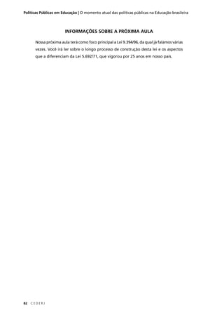 Políticas Públicas em Educação | O momento atual das políticas públicas na Educação brasileira 
82 C E D E R J 
INFORMAÇÕES SOBRE A PRÓXIMA AULA 
Nossa próxima aula terá como foco principal a Lei 9.394/96, da qual já falamos várias 
vezes. Você irá ler sobre o longo processo de construção desta lei e os aspectos 
que a diferenciam da Lei 5.692/71, que vigorou por 25 anos em nosso país. 
 