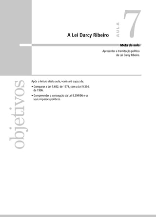 A Lei Darcy Ribeiro 
objetivos 
Meta da aula 
Apresentar a tramitação política 
da Lei Darcy Ribeiro. 
Após a leitura desta aula, você será capaz de: 
• Comparar a Lei 5.692, de 1971, com a Lei 9.394, 
de 1996. 
• Compreender a concepção da Lei 9.394/96 e os 
seus impasses políticos. 
7 
AULA 
 