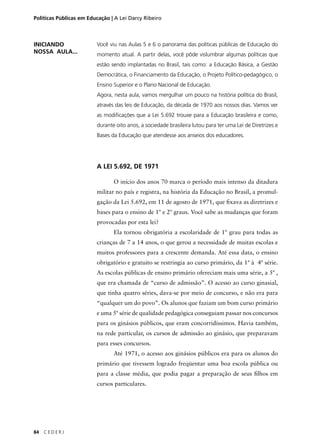 Políticas Públicas em Educação | A Lei Darcy Ribeiro 
84 C E D E R J 
Você viu nas Aulas 5 e 6 o panorama das políticas públicas de Educação do 
momento atual. A partir delas, você pôde vislumbrar algumas políticas que 
estão sendo implantadas no Brasil, tais como: a Educação Básica, a Gestão 
Democrática, o Financiamento da Educação, o Projeto Político-pedagógico, o 
Ensino Superior e o Plano Nacional de Educação. 
Agora, nesta aula, vamos mergulhar um pouco na história política do Brasil, 
através das leis de Educação, da década de 1970 aos nossos dias. Vamos ver 
as modifi cações que a Lei 5.692 trouxe para a Educação brasileira e como, 
durante oito anos, a sociedade brasileira lutou para ter uma Lei de Diretrizes e 
Bases da Educação que atendesse aos anseios dos educadores. 
A LEI 5.692, DE 1971 
O início dos anos 70 marca o período mais intenso da ditadura 
militar no país e registra, na história da Educação no Brasil, a promul-gação 
da Lei 5.692, em 11 de agosto de 1971, que fi xava as diretrizes e 
bases para o ensino de 1º e 2º graus. Você sabe as mudanças que foram 
provocadas por esta lei? 
Ela tornou obrigatória a escolaridade de 1º grau para todas as 
crianças de 7 a 14 anos, o que gerou a necessidade de muitas escolas e 
muitos professores para a crescente demanda. Até essa data, o ensino 
obrigatório e gratuito se restringia ao curso primário, da 1ª à 4ª série. 
As escolas públicas de ensino primário ofereciam mais uma série, a 5ª , 
que era chamada de “curso de admissão”. O acesso ao curso ginasial, 
que tinha quatro séries, dava-se por meio de concurso, e não era para 
“qualquer um do povo”. Os alunos que faziam um bom curso primário 
e uma 5ª série de qualidade pedagógica conseguiam passar nos concursos 
para os ginásios públicos, que eram concorridíssimos. Havia também, 
na rede particular, os cursos de admissão ao ginásio, que preparavam 
para esses concursos. 
Até 1971, o acesso aos ginásios públicos era para os alunos do 
primário que tivessem logrado freqüentar uma boa escola pública ou 
para a classe média, que podia pagar a preparação de seus fi lhos em 
cursos particulares. 
INICIANDO 
NOSSA AULA... 
 