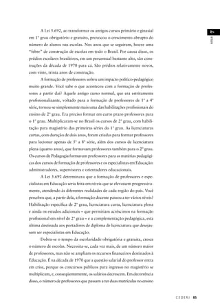C E D E R J 85 
AULA 7 
A Lei 5.692, ao transformar os antigos cursos primário e ginasial 
em 1º grau obrigatório e gratuito, provocou o crescimento abrupto do 
número de alunos nas escolas. Nos anos que se seguiram, houve uma 
“febre” de construção de escolas em todo o Brasil. Por causa disso, os 
prédios escolares brasileiros, em um percentual bastante alto, são cons-truções 
da década de 1970 para cá. São prédios relativamente novos, 
com vinte, trinta anos de construção. 
A formação de professores sofreu um impacto político-pedagógico 
muito grande. Você sabe o que aconteceu com a formação de profes-sores 
a partir daí? Aquele antigo curso normal, que era estritamente 
profi ssionalizante, voltado para a formação de professores de 1ª a 4ª 
série, tornou-se simplesmente mais uma das habilitações profi ssionais do 
ensino de 2º grau. Era preciso formar em curto prazo professores para 
o 1º grau. Multiplicaram-se no Brasil os cursos de 2º grau, com habili-tação 
para magistério das primeiras séries do 1º grau. As licenciaturas 
curtas, com duração de dois anos, foram criadas para formar professores 
para lecionar apenas de 5ª a 8ª série, além dos cursos de licenciatura 
plena (quatro anos), que formavam professores também para o 2º grau. 
Os cursos de Pedagogia formavam professores para as matérias pedagógi-cas 
dos cursos de formação de professores e os especialistas em Educação: 
administradores, supervisores e orientadores educacionais. 
A Lei 5.692 determinava que a formação de professores e espe-cialistas 
em Educação seria feita em níveis que se elevassem progressiva-mente, 
atendendo às diferentes realidades de cada região do país. Você 
percebeu que, a partir dela, a formação docente passou a ter vários níveis? 
Habilitação específi ca de 2º grau, licenciatura curta, licenciatura plena 
e ainda os estudos adicionais – que permitiam acréscimos na formação 
profi ssional em nível de 2º grau – e a complementação pedagógica, esta 
última destinada aos portadores de diploma de licenciatura que desejas-sem 
ser especialistas em Educação. 
Dobra-se o tempo da escolaridade obrigatória e gratuita, cresce 
o número de escolas. Necessita-se, cada vez mais, de um número maior 
de professores, mas não se ampliam os recursos fi nanceiros destinados à 
Educação. É na década de 1970 que a questão salarial do professor entra 
em crise, porque os concursos públicos para ingresso no magistério se 
multiplicam, e, conseqüentemente, os salários decrescem. Em decorrência 
disso, o número de professores que passam a ter duas matrículas no ensino 
 