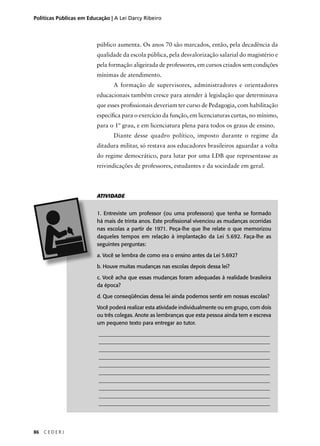 Políticas Públicas em Educação | A Lei Darcy Ribeiro 
86 C E D E R J 
público aumenta. Os anos 70 são marcados, então, pela decadência da 
qualidade da escola pública, pela desvalorização salarial do magistério e 
pela formação aligeirada de professores, em cursos criados sem condições 
mínimas de atendimento. 
A formação de supervisores, administradores e orientadores 
educacionais também cresce para atender à legislação que determinava 
que esses profi ssionais deveriam ter curso de Pedagogia, com habilitação 
específi ca para o exercício da função, em licenciaturas curtas, no mínimo, 
para o 1º grau, e em licenciatura plena para todos os graus de ensino. 
Diante desse quadro político, imposto durante o regime da 
ditadura militar, só restava aos educadores brasileiros aguardar a volta 
do regime democrático, para lutar por uma LDB que representasse as 
reivindicações de professores, estudantes e da sociedade em geral. 
ATIVIDADE 
1. Entreviste um professor (ou uma professora) que tenha se formado 
há mais de trinta anos. Este profi ssional vivenciou as mudanças ocorridas 
nas escolas a partir de 1971. Peça-lhe que lhe relate o que memorizou 
daqueles tempos em relação à implantação da Lei 5.692. Faça-lhe as 
seguintes perguntas: 
a. Você se lembra de como era o ensino antes da Lei 5.692? 
b. Houve muitas mudanças nas escolas depois dessa lei? 
c. Você acha que essas mudanças foram adequadas à realidade brasileira 
da época? 
d. Que conseqüências dessa lei ainda podemos sentir em nossas escolas? 
Você poderá realizar esta atividade individualmente ou em grupo, com dois 
ou três colegas. Anote as lembranças que esta pessoa ainda tem e escreva 
um pequeno texto para entregar ao tutor. 
________________________________________________________________ 
________________________________________________________________ 
________________________________________________________________ 
________________________________________________________________ 
________________________________________________________________ 
________________________________________________________________ 
________________________________________________________________ 
________________________________________________________________ 
________________________________________________________________ 
________________________________________________________________ 
 