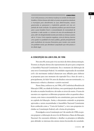 C E D E R J 87 
AULA 7 
COMENTÁRIO 
A Lei 5.692 provocou uma intensa mudança no cenário da Educação 
brasileira. Embora tivesse sido dado um prazo aos governos estaduais 
e municipais para atendimento às suas determinações, nossos 
governantes se apressaram a implantá-la, gerando com isso um 
período de muita confusão. Os aspectos positivos que esta lei trouxe 
para o povo brasileiro foram a conscientização da necessidade de 
aumentar a rede escolar e o número de anos de escolarização do 
povo, além da obrigatoriedade escolar para todas as crianças e jovens 
até os 14 anos. Como aspectos negativos, como já citamos, tivemos 
uma queda na qualidade do ensino público, gerada principalmente 
pela insufi ciência de recursos fi nanceiros para manter uma escola 
de qualidade social, que atendesse à população que nela passou a 
ter direito legal. 
A CONCEPÇÃO DA LDB 9.394, DE 1996 
Nos anos 80, nosso país vivia seu início de efetiva democratização. 
Tivemos as eleições diretas dos representantes do povo para comporem 
a Assembléia Nacional Constituinte. Era o momento de elaboração de 
uma nova Constituição Federal. As entidades organizadas da sociedade 
civil e do movimento sindical chamavam seus afi liados para elaborar 
as propostas para esse momento tão esperado! Era a hora de ouvir e, 
principalmente, de falar! Os anos da ditadura estavam terminando, e a 
democracia voltaria a dominar o cenário nacional. 
Nesse clima, realizava-se, em 1986, a IV Conferência Brasileira de 
Educação (CBE), na cidade de Goiânia, com a participação de professores 
de todos os estados brasileiros e de todos os níveis de ensino. O tema do 
encontro era organizar as diferentes propostas sobre as questões educa-cionais, 
com vistas a encaminhá-las aos constituintes, para sua inclusão 
no capítulo da Educação. Assim, o documento contendo as propostas 
aprovadas a serem encaminhadas à Assembléia Nacional Constituinte 
fi cou conhecido como a “Carta de Goiânia”, e teve suas propostas in-cluídas 
na Constituição Federal, sob a forma de princípios. 
Promulgada a nova Constituição em 5 de outubro de 1988, era pre-ciso 
preparar a elaboração da nova Lei de Diretrizes e Bases da Educação 
Nacional. Era necessário delimitar e detalhar os princípios já defi nidos 
para defender os interesses dos setores menos favorecidos da sociedade. 
 
