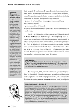 Políticas Públicas em Educação | A Lei Darcy Ribeiro 
88 C E D E R J 
Cada categoria de profi ssionais de educação em todos os estados brasi-leiros 
enviava propostas para suas entidades nacionais, fruto de debates, 
assembléias, seminários, conferências, congressos acadêmicos e sindicais, 
abrangendo os seguintes princípios básicos já defi nidos: 
• garantia de verbas públicas somente para as escolas públicas; 
• gratuidade do ensino; 
• gestão democrática da Educação; 
• valorização dos profi ssionais da Educação por meio de um piso salarial 
profi ssional. 
Em abril de 1988, em Porto Alegre, aconteceu a XI Reunião Anual 
da ASSOCIAÇÃO NACIONAL DE PÓS-GRADUAÇÃO E PESQUISA (ANPED). Neste en-contro, 
o professor Dermeval Saviani apresentou um texto contendo o 
esboço de um projeto de Lei de Diretrizes e Bases, com base nos princípios 
da “Carta de Goiânia”. A partir deste documento, o deputado Octávio 
Elísio apresentou à Comissão de Educação, Cultura e Desporto o Pro-jeto 
de Lei nº 1.258, que fi xava as diretrizes e as bases para a Educação 
nacional. Nos meses seguintes, outros projetos de lei ou emendas foram 
apresentados e anexados ao texto inicial do projeto. 
ASSOCIAÇÃO 
NACIONAL DE 
PÓS-GRADUAÇÃO E 
PESQUISA (ANPED) 
Em 1976, em uma 
reunião realizada na 
PUC-Rio, coordena-dores 
de cursos de 
pós-graduação em 
Educação da época 
decidiram pela organi-zação 
de uma entidade 
que congregasse a área 
de Educação e que 
tivesse reuniões anuais 
para discutir e avaliar 
as pesquisas educa-cionais 
e a produção 
de conhecimento na 
área. Desde o início, os 
professores fundadores 
da Anped fi rmaram sua 
autonomia com relação 
ao Estado, e defi niram 
que haveria reuniões 
anuais, congregando 
professores e alunos da 
pós-graduação em Edu-cação 
de todo o Brasil, 
para, juntos, discutirem 
e redefi nirem os rumos 
de sua atuação. 
Atualmente, a Anped é 
a maior entidade aca-dêmica 
de Educação do 
Brasil, reunindo anual-mente 
mais de três mil 
professores e estudantes 
de todo o país e da 
América Latina. A sede 
da associação está ins-talada 
na cidade do Rio 
de Janeiro. 
Dicas de estudo 
O portal da ANPEd é uma excelente fonte de leitura e pesquisa, pois inclui 
os textos completos dos trabalhos apresentados desde 1999 nas Reuniões 
Anuais e outras informações de interesse de estudantes e professores. 
O endereço é http:// www.anped.org.br . 
No ano seguinte, 1989, o deputado Ubiratan Aguiar, então presi-dente 
da Comissão de Educação, designou o deputado Jorge Hage como 
relator do projeto, e foi criado um grupo de trabalho, sob a coordenação 
do falecido deputado FLORESTAN FERNANDES, que tinha como incumbência 
FLORESTAN FERNANDES (1920-1995) 
Fez bacharelado e licenciatura em Ciências Sociais, mestrado em Antropologia e doutorado 
em Sociologia, cursado na Universidade de São Paulo (USP). Foi livre-docente e professor 
titular de Sociologia na USP até 1965, quando foi afastado por aposentadoria compulsória, 
durante o período da ditadura militar. Durante o período seguinte, esteve fora do Brasil e 
lecionou como professor visitante em várias universidades estrangeiras. Regressando ao 
Brasil, tornou-se professor da Pontifícia Universidade Católica de São Paulo (PUC-SP), 
a partir de 1978. Foi deputado federal pelo Partido dos Trabalhadores de 1986 a 1990, 
participando da elaboração da Constituição da República Federativa do Brasil (1988). Teve 
novo mandato de 1990 a 1994. Sua obra abrange estudos sobre os índios tupinambás e 
sobre os negros, a Educação, a questão da universidade e a política nacional e internacional 
(In: htpp://www.iff.org.br, acessado em 14 / 1 / 05). 
 