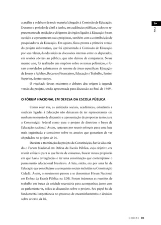 C E D E R J 89 
AULA 7 
a análise e o debate de todo material chegado à Comissão de Educação. 
Durante o período de abril a junho, em audiências públicas, todos os re-presentantes 
de entidades e dirigentes de órgãos ligados à Educação foram 
ouvidos e apresentaram suas propostas, também com a contribuição de 
pesquisadores da Educação. Em agosto, fi cou pronta a primeira versão 
do projeto substitutivo, que foi apresentada à Comissão de Educação 
por seu relator, dando início às discussões internas entre os deputados, 
em sessões abertas ao público, que não deixou de comparecer. Nesse 
mesmo ano, foi realizado um simpósio sobre os temas polêmicos, e fo-ram 
convidados palestrantes de renome de áreas específi cas: Educação 
de Jovens e Adultos, Recursos Financeiros, Educação e Trabalho, Ensino 
Superior, dentre outros. 
O resultado desses encontros e debates deu origem à segunda 
versão do projeto, sendo apresentada para discussão ao fi nal de 1989. 
O FÓRUM NACIONAL EM DEFESA DA ESCOLA PÚBLICA 
Como você viu, as entidades sociais, acadêmicas, estudantis e 
sindicais ligadas à Educação não deixaram de ter representantes em 
nenhum momento de discussão e apresentação de propostas tanto para 
a Constituição Federal como para o projeto de diretrizes e bases da 
Educação nacional. Assim, optaram por reunir esforços para uma luta 
mais organizada e consciente sobre os anseios que gostariam de ver 
abordados no projeto de lei. 
Durante a tramitação do projeto da Constituição, havia sido cria-do 
o Fórum Nacional em Defesa da Escola Pública, cujo objetivo era 
reunir esforços para o que havia de consenso, buscar novas propostas 
em que havia divergências e ter uma constituição que contemplasse o 
pensamento educacional brasileiro. A luta, então, era por uma lei de 
Educação que consolidasse as conquistas sociais incluídas na Constituição 
Cidadã. Assim, o movimento passou a se denominar Fórum Nacional 
em Defesa da Escola Pública na LDB. Foram inúmeras as reuniões de 
trabalho em busca da unidade necessária para acompanhar, junto com 
os parlamentares, todas as discussões sobre o projeto. Seu papel foi de 
fundamental importância no processo de encaminhamentos e decisões 
sobre o texto da lei. 
 