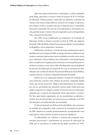 Políticas Públicas em Educação | A Lei Darcy Ribeiro 
90 C E D E R J 
Após essa etapa de discussões e articulações, o relator, deputado 
Jorge Hage, apresentou a terceira versão do projeto de lei à Comissão 
de Educação. Embora pronto e aprovado nas diferentes comissões da 
Câmara, não houve tempo hábil de colocá-lo em votação no plenário, 
pois chegava ao fi m o mandato dos que se elegeram para a Assembléia 
Nacional Constituinte. Por meio de novas discussões e articulações, po-rém, 
garantiu-se que o mesmo não seria arquivado e que se salvaguardaria 
todo o processo de discussão. 
Em 1990, houve modifi cações na composição da Comissão de 
Educação, devido às eleições ocorridas no fi nal de 1989, que elegeram 
Fernando Collor de Mello e Itamar Franco para presidente e vice-presidente 
da República e novos deputados e senadores. 
Infelizmente, não houve o retorno de muitos parlamentares que se 
identifi cavam com o projeto de LDB, ou porque não foram reeleitos em seus 
estados, ou porque optaram por outras atividades, trazendo novos atores 
para a discussão. Novos embates, novas discussões e mais peregrinações 
pelos corredores do Congresso, para convencer os novos parlamentares a 
conhecer o projeto e votar a favor dele. Dos deputados que participaram 
do processo de elaboração do projeto de lei e que se encontravam iden-tifi 
cados com as idéias do Fórum Nacional em Defesa da Escola Pública, 
somente retornou à Câmara o deputado Florestan Fernandes. 
Dentro da nova composição política, oriunda do resultado das 
urnas eleitorais, assumiu como relatora do projeto a deputada Ângela 
Amin, que tentou arquivá-lo. Alegava desconhecimento do conteúdo, 
por não ter participado das discussões iniciais, pedia tempo para que 
pudesse organizar-se e chegou a propor o início de uma nova discussão, 
alegando que a maioria dos deputados eleitos desconhecia o projeto. 
Por fi m, após muitas negociações, ele foi encaminhado ao plenário e 
recebeu mais de mil emendas, que precisavam ser analisadas, sem falar 
dos destaques acrescidos durante sua tramitação. 
O Fórum Nacional em Defesa da Escola Pública não esmoreceu 
no trabalho de acompanhar todo o processo de tramitação do projeto 
de LBD. Manteve-se reunido permanentemente, acompanhando essas 
negociações, numa contínua inserção no processo legislativo. 
As difi culdades em viabilizar a maioria das propostas apre-sentadas 
provocaram o retardamento do processo de aprovação da 
LDB, que se encontrava na ordem do dia desde novembro de 1992. 
 