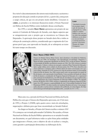 C E D E R J 91 
AULA 7 
Era visível o descontentamento dos setores mais tradicionais a aceitarem a 
proposta de educação contida no projeto de lei e, a partir daí, começaram 
a surgir críticas, de que era um projeto muito detalhista. Cresciam os 
LOBBIES, as pressões e os interesses fi nanceiros tendo o Fórum Nacional 
em Defesa da Escola Pública como mediador dessas conciliações. 
Em 1993, o senador DARCY RIBEIRO apresentou um projeto de sua 
autoria à Comissão de Educação do Senado, com alguns aspectos que 
se antagonizavam com o projeto que se encontrava na Câmara dos 
Deputados. A aprovação desse projeto no Senado daria fi m a todos os 
esforços de construção coletiva, considerando que o regimento do Con-gresso 
prevê que, caso aprovado no Senado, ele se sobreporia ao texto 
há tanto tempo em discussão. 
DARCY RIBEIRO (1922-1997) 
Nasceu em Montes Claros, Minas Gerais. Após abandonar a Faculdade de Medicina, 
graduou-se em 1946, em Sociologia, com especialização em Etnologia. Organizou o 
Museu do Índio, inaugurado ofi cialmente em abril de 1953, no Rio de Janeiro. Planejou 
a Universidade de Brasília cuja Reitoria assumiu em 1961. Em 1962, tornou-se ministro 
da Educação e Cultura e colocou em execução o primeiro Plano Nacional de Educação. 
Após o golpe militar, esteve exilado em diversos países. Em 1974, Darcy descobriu um 
câncer pulmonar e conseguiu voltar ao Brasil, depois de muitas conversações com o go-verno 
militar. Anistiado em 1979, retomou seu cargo de professor titular na Universidade 
Federal do Rio de Janeiro. Em 1982, tomou posse como vice-governador do estado do 
Rio de Janeiro, com o governador Leonel Brizola. Como secretário de Estado de Cultura 
do Rio de Janeiro e coordenador do Programa Especial de Educação, foi o responsável 
pela construção do Sambódromo, com 200 salas de aula debaixo de suas arquibancadas, 
e pela implantação dos Centros Integrados de Educação Pública (CIEPs). No segundo 
governo de Brizola (1991-1994), retomou a implantação do Programa Especial de Edu-cação. 
Em 1992, assumiu a responsabilidade de criar a Universidade Estadual do Norte 
Fluminense (UENF) e foi eleito membro da Academia Brasileira de Letras. Como pesqui-sador, 
educador e escritor, deixou vastíssima obra publicada, em várias línguas. (In: http: 
//www.funai.gov.br/indios/personagens/darcy.htm , acessado em 14 / 1 / 05.) 
Mais uma vez, a pressão do Fórum Nacional em Defesa da Escola 
Pública fez com que a Câmara dos Deputados aprovasse, em 13 de maio 
de 1993, o Projeto 1.258/88, após quatro anos e meio de articulações, 
negociações e debates para que fosse encaminhado ao Senado Federal. 
Ao chegar ao Senado, o Projeto da Câmara recebeu o número 101/ 
93 e começou a ser revisado pelo senador Cid Sabóia. Na ocasião, o Fórum 
Nacional em Defesa da Escola Pública apresentou-se ao senador levando 
um documento, no qual informava todas as ações feitas pelas entidades 
que integravam o Fórum, com o objetivo de não só acelerar a votação, 
como garantir a participação democrática na elaboração da lei. 
LOBBY 
“Atividade de pressão 
de um grupo organi-zado 
(de interesse, de 
propaganda etc.) sobre 
políticos e poderes 
públicos, que visa exer-cer 
sobre estes qualquer 
infl uência ao seu alcan-ce, 
mas sem buscar 
o controle formal do 
governo”(Dicionário 
Houaiss da Língua 
Portuguesa). 
 