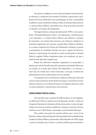 Políticas Públicas em Educação | A Lei Darcy Ribeiro 
92 C E D E R J 
No entanto, confi gurou-se um cenário de disputa entre dois proje-tos 
distintos: o substitutivo do senador Cid Sabóia, expressando as pro-postas 
do Fórum, elaboradas com a participação de toda a comunidade 
acadêmica, social, estudantil e sindical, refl exo de esforços democráticos, 
e o projeto Darcy Ribeiro, articulado com a base governista, presente 
no Senado e na Câmara dos Deputados. 
Tão logo terminou a eleição presidencial de 1994 e o novo presi-dente 
– Fernando Henrique Cardoso – foi empossado, a matéria passou 
a ser apreciada, e o senador Darcy Ribeiro, que elaborou o projeto, 
foi nomeado o seu relator. Esse processo, que reforçou e legitimou as 
manobras regimentais, fez com que o projeto Darcy Ribeiro substituís-se 
o projeto originário da Câmara dos Deputados, fechando as portas 
à participação da sociedade, fazendo com que o espaço do Fórum se 
limitasse à apresentação de emendas ao texto em discussão no Senado 
Federal, exigindo lobbies sistemáticos junto aos senadores, até que a 
matéria fosse aprovada naquela casa. 
Diante das diferentes manobras regimentais já anunciadas, o 
projeto, que saiu do Senado aprovado, apresentava profundas diferenças 
em relação ao enviado pela Câmara dos Deputados, e ao retornar a 
esta Casa, foi votado sem a menor discussão, e sem que a maioria dos 
parlamentares tivesse conhecimento de seu conteúdo. 
A tramitação da Lei de Diretrizes e Bases da Educação Nacional 
ocorreu numa conjuntura muito desfavorável para o movimento social e 
sindical, expressa na correlação de forças no Congresso Nacional, onde 
os setores populares e democráticos eram minoria. 
CONCLUINDO NOSSA AULA... 
Você percebeu que o projeto de LDB tramitou em três legislatu-ras 
diferentes? Observe quantos anos de discussão, de idas e vindas no 
Congresso Nacional, de momentos de luta democrática e outros de aglu-tinação 
em torno de projetos neoliberais: começou no governo Sarney, 
continuou com Collor-Itamar e prosseguiu com Fernando Henrique. 
Uma análise mais geral nos permite afi rmar que a nova Lei de 
Diretrizes e Bases, denominada pelo então presidente Fernando Henrique 
Cardoso Lei Darcy Ribeiro, sancionada a 20 de dezembro de 1996, seguia 
a mesma concepção que norteava as demais políticas governamentais, 
 