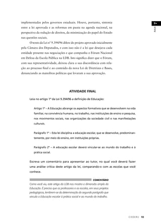 C E D E R J 93 
AULA 7 
implementadas pelos governos estaduais. Houve, portanto, sintonia 
entre a lei aprovada e as reformas em pauta na agenda nacional, na 
perspectiva da redução de direitos, da minimização do papel do Estado 
nas questões sociais. 
O texto da Lei nº 9.394/96 difere do projeto aprovado inicialmente 
pela Câmara dos Deputados, e com isso não é a lei que desejava cada 
entidade presente nas negociações e que compunha o Fórum Nacional 
em Defesa da Escola Pública na LDB. Isto signifi ca dizer que o Fórum, 
com sua representatividade, deixou clara a sua discordância com rela-ção 
ao processo fi nal e ao conteúdo da nova Lei de Diretrizes e Bases, 
denunciando as manobras políticas que levaram a sua aprovação. 
ATIVIDADE FINAL 
Leia no artigo 1º da Lei 9.394/96 a defi nição de Educação: 
Artigo 1º – A Educação abrange os aspectos formativos que se desenvolvem na vida 
familiar, na convivência humana, no trabalho, nas instituições de ensino e pesquisa, 
nos movimentos sociais, nas organizações da sociedade civil e nas manifestações 
culturais. 
Parágrafo 1º – Esta lei disciplina a educação escolar, que se desenvolve, predominan-temente, 
por meio do ensino, em instituições próprias. 
Parágrafo 2º – A educação escolar deverá vincular-se ao mundo do trabalho e à 
prática social. 
Escreva um comentário para apresentar ao tutor, no qual você deverá fazer 
uma análise crítica deste artigo da lei, comparando-o com as escolas que você 
conhece. 
COMENTÁRIO 
Como você viu, este artigo da LDB nos mostra a dimensão ampla da 
Educação. É preciso que os professores e as escolas, em seus projetos 
pedagógicos, lembrem-se da determinação do segundo parágrafo que 
vincula a Educação escolar à prática social e ao mundo do trabalho. 
 
