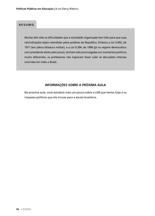 Políticas Públicas em Educação | A Lei Darcy Ribeiro 
RESUMO 
Muitas têm sido as difi culdades que a sociedade organizada tem tido para que suas 
reivindicações sejam atendidas pelos poderes da República. Embora a Lei 5.692, de 
1971 (em plena ditadura militar), e a Lei 9.394, de 1996 (já no regime democrático 
com presidente eleito pelo povo), tenham sido promulgadas em momentos políticos 
muito diferentes, os professores não lograram fazer valer as discussões intensas 
ocorridas em todo o Brasil. 
94 C E D E R J 
INFORMAÇÕES SOBRE A PRÓXIMA AULA 
Na próxima aula, você estudará mais um pouco sobre a LDB que temos hoje e os 
impasses políticos que ela trouxe para a escola brasileira. 
 