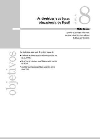objetivos 
8 
As diretrizes e as bases 
educacionais do Brasil Meta da aula 
Apontar os aspectos relevantes 
da atual Lei de Diretrizes e Bases 
da Educação Nacional. 
Ao fi nal desta aula, você deverá ser capaz de: 
• Conhecer as diretrizes educacionais contidas na 
Lei 9.394/96. 
• Descrever a estrutura atual da educação escolar 
no Brasil. 
• Analisar os impasses políticos surgidos com a 
atual LDB. 
AULA 
 