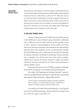 Políticas Públicas em Educação | As diretrizes e as bases educacionais do Brasil 
96 C E D E R J 
Na aula anterior, você conheceu os caminhos políticos da tramitação da atual 
Lei de Diretrizes e Bases da Educação Nacional (LDB) e pôde comparar algumas 
mudanças entre ela e a LDB anterior, a 5.692, de 1971. Nesta aula, você vai 
ler as principais determinações legais em relação ao papel da União, dos es-tados 
e municípios no campo da educação escolar. Também verá a estrutura 
atual do ensino no Brasil e como as questões curriculares são abordadas no 
texto da lei. Finalmente, ao fi nal da aula, você poderá refl etir sobre alguns 
impasses políticos que se originaram a partir dessa LDB. 
A LDB QUE TEMOS HOJE 
O projeto original previa um Conselho Nacional de Educação, de 
caráter deliberativo e com atribuições capazes de permitir a articulação 
entre os diferentes níveis do poder, inclusive do setor privado, no que 
se refere a diretrizes e bases pedagógicas. Previa, também, um Fórum 
Nacional de Educação (integrado majoritariamente por representantes 
indicados pelos vários segmentos sociais), coordenado pelo Conselho 
Nacional de Educação, com a colaboração das Comissões de Educação 
da Câmara, do Senado e do Ministério da Educação. Numa articulação 
com a sociedade civil, o Fórum teria como tarefa reunir-se qüinqüe-nalmente 
para avaliação do processo educativo e propor uma política 
nacional de educação na perspectiva de valorizar permanentemente a 
educação pública no país. 
O que temos hoje no texto da Lei 9.394/96 em relação às atribuições 
do Ministério da Educação e do Conselho Nacional de Educação? 
Sob o título “Da Organização da Educação Nacional”, vamos en-contrar, 
no parágrafo primeiro do artigo 8o o papel da União, representada 
pelo respectivo órgão ministerial, na seguinte determinação: 
Caberá à União a coordenação da política nacional, articulando 
níveis e sistemas e exercendo função normativa, redistributiva e 
supletiva em relação às demais instâncias educacionais. 
Com relação ao Conselho Nacional de Educação, o texto legal diz 
que este terá atividade permanente e funções normativas e de supervisão 
(Lei 9.394 / 96, artigo 9o, inciso IX, § 1o). 
INICIANDO 
NOSSA AULA... 
 