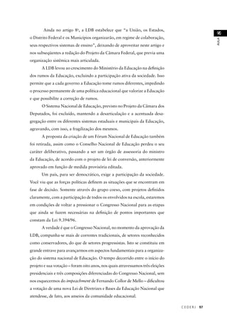 C E D E R J 97 
AULA 8 
Ainda no artigo 8o, a LDB estabelece que “a União, os Estados, 
o Distrito Federal e os Municípios organizarão, em regime de colaboração, 
seus respectivos sistemas de ensino”, deixando de aproveitar neste artigo e 
nos subseqüentes a redação do Projeto da Câmara Federal, que previa uma 
organização sistêmica mais articulada. 
A LDB levou ao crescimento do Ministério da Educação na defi nição 
dos rumos da Educação, excluindo a participação ativa da sociedade. Isso 
permite que a cada governo a Educação tome rumos diferentes, impedindo 
o processo permanente de uma política educacional que valorize a Educação 
e que possibilite a correção de rumos. 
O Sistema Nacional de Educação, previsto no Projeto da Câmara dos 
Deputados, foi excluído, mantendo a desarticulação e a acentuada desa-gregação 
entre os diferentes sistemas estaduais e municipais da Educação, 
agravando, com isso, a fragilização dos mesmos. 
A proposta da criação de um Fórum Nacional de Educação também 
foi retirada, assim como o Conselho Nacional de Educação perdeu o seu 
caráter deliberativo, passando a ser um órgão de assessoria do ministro 
da Educação, de acordo com o projeto de lei de conversão, anteriormente 
aprovado em função de medida provisória editada. 
Um país, para ser democrático, exige a participação da sociedade. 
Você viu que as forças políticas defi nem as situações que se encontram em 
fase de decisão. Somente através do grupo coeso, com projetos defi nidos 
claramente, com a participação de todos os envolvidos na escola, estaremos 
em condições de voltar a pressionar o Congresso Nacional para as etapas 
que ainda se fazem necessárias na defi nição de pontos importantes que 
constam da Lei 9.394/96. 
A verdade é que o Congresso Nacional, no momento da aprovação da 
LDB, compunha-se mais de correntes tradicionais, de setores reconhecidos 
como conservadores, do que de setores progressistas. Isto se constituiu em 
grande entrave para avançarmos em aspectos fundamentais para a organiza-ção 
do sistema nacional de Educação. O tempo decorrido entre o início do 
projeto e sua votação – foram oito anos, nos quais atravessamos três eleições 
presidenciais e três composições diferenciadas do Congresso Nacional, sem 
nos esquecermos do impeachment de Fernando Collor de Mello – difi cultou 
a votação de uma nova Lei de Diretrizes e Bases da Educação Nacional que 
atendesse, de fato, aos anseios da comunidade educacional. 
 
