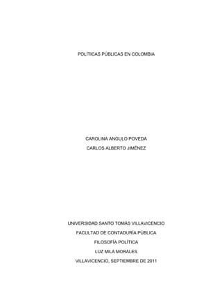 POLÍTICAS PÚBLICAS EN COLOMBIA




      CAROLINA ANGULO POVEDA

       CARLOS ALBERTO JIMÉNEZ




UNIVERSIDAD SANTO TOMÁS VILLAVICENCIO

   FACULTAD DE CONTADURÍA PÚBLICA

          FILOSOFÍA POLÍTICA

          LUZ MILA MORALES

  VILLAVICENCIO, SEPTIEMBRE DE 2011
 