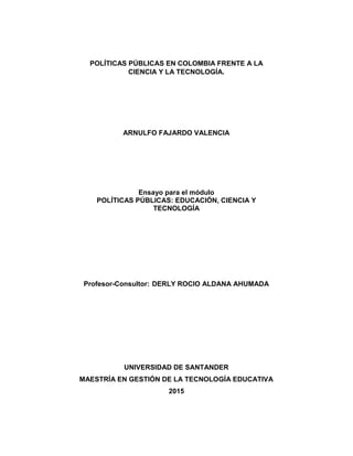 POLÍTICAS PÚBLICAS EN COLOMBIA FRENTE A LA
CIENCIA Y LA TECNOLOGÍA.
ARNULFO FAJARDO VALENCIA
Ensayo para el módulo
POLÍTICAS PÚBLICAS: EDUCACIÓN, CIENCIA Y
TECNOLOGÍA
Profesor-Consultor: DERLY ROCIO ALDANA AHUMADA
UNIVERSIDAD DE SANTANDER
MAESTRÍA EN GESTIÓN DE LA TECNOLOGÍA EDUCATIVA
2015
 