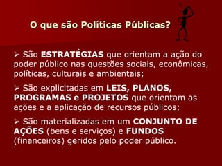 O que são Políticas Públicas?
 São ESTRATÉGIAS que orientam a ação do
poder público nas questões sociais, econômicas,
políticas, culturais e ambientais;
 São explicitadas em LEIS, PLANOS,
PROGRAMAS e PROJETOS que orientam as
ações e a aplicação de recursos públicos;
 São materializadas em um CONJUNTO DE
AÇÕES (bens e serviços) e FUNDOS
(financeiros) geridos pelo poder público.
 