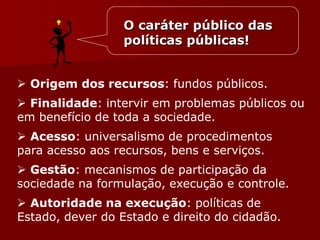 O caráter público das
políticas públicas!
 Origem dos recursos: fundos públicos.
 Finalidade: intervir em problemas públicos ou
em benefício de toda a sociedade.
 Acesso: universalismo de procedimentos
para acesso aos recursos, bens e serviços.
 Gestão: mecanismos de participação da
sociedade na formulação, execução e controle.
 Autoridade na execução: políticas de
Estado, dever do Estado e direito do cidadão.
 