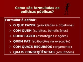 Formular é definir:
 O QUE FAZER (prioridades e objetivos)
 COM QUEM (sujeitos, beneficiários)
 COMO FAZER (estratégias e ações)
 QUEM FAZ (atribuições na execução)
 COM QUAIS RECURSOS (orçamento)
 QUAIS CONSEQÜÊNCIAS (resultados)
Como são formuladas as
políticas públicas?
 