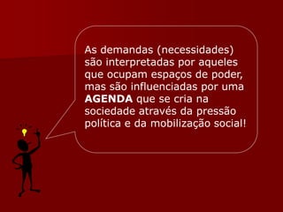 As demandas (necessidades)
são interpretadas por aqueles
que ocupam espaços de poder,
mas são influenciadas por uma
AGENDA que se cria na
sociedade através da pressão
política e da mobilização social!
 