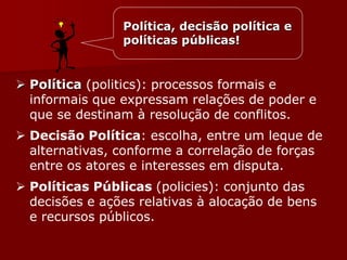 Política, decisão política e
políticas públicas!
 Política (politics): processos formais e
informais que expressam relações de poder e
que se destinam à resolução de conflitos.
 Decisão Política: escolha, entre um leque de
alternativas, conforme a correlação de forças
entre os atores e interesses em disputa.
 Políticas Públicas (policies): conjunto das
decisões e ações relativas à alocação de bens
e recursos públicos.
 
